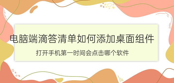 电脑端滴答清单如何添加桌面组件 打开手机第一时间会点击哪个软件？